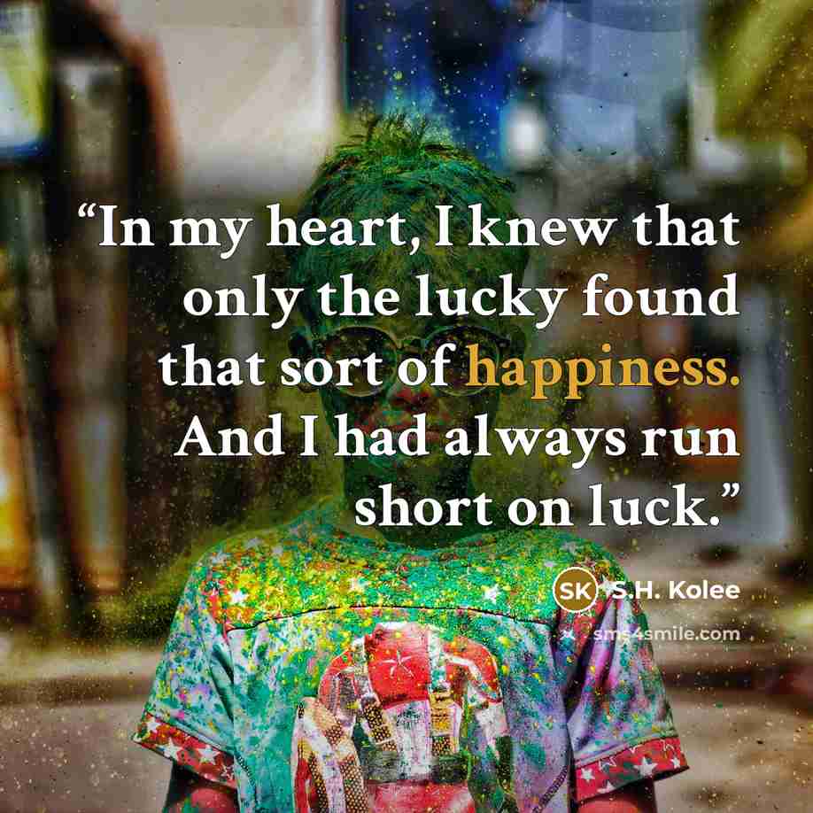 “In my heart, I knew that only the lucky found that sort of happiness. And I had always run short on luck.” quote by S.H. Kolee