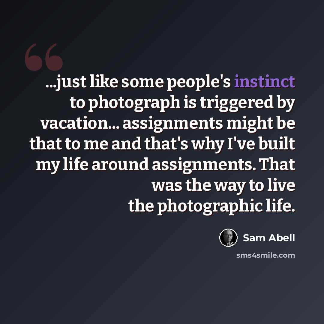 “...just like some people's instinct to photograph is triggered by vacation... assignments might be that to me and that's why I've built my life around assignments. That was the way to live the photographic life.” quote by Sam Abell