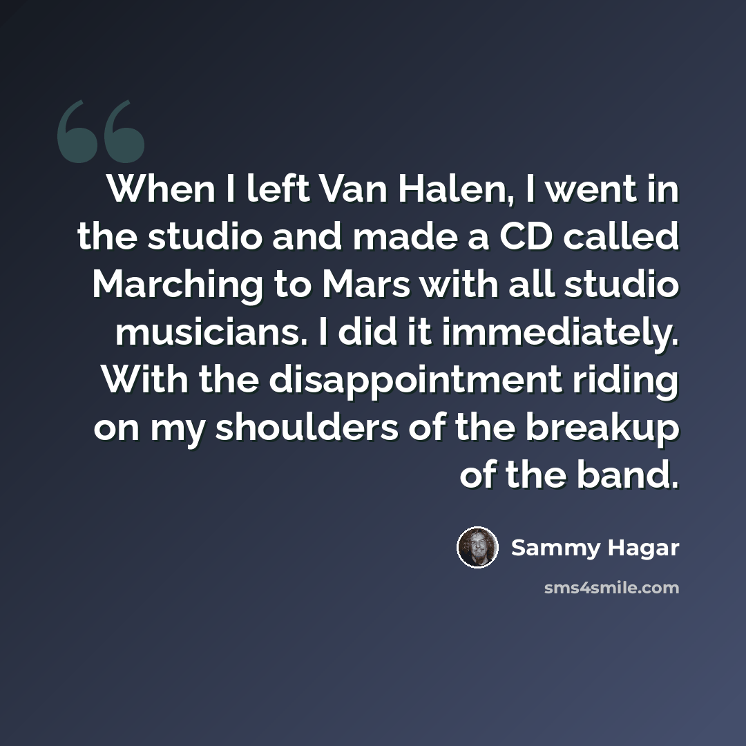 “When I left Van Halen, I went in the studio and made a CD called Marching to Mars with all studio musicians. I did it immediately. With the disappointment riding on my shoulders of the breakup of the band.” quote by Sammy Hagar