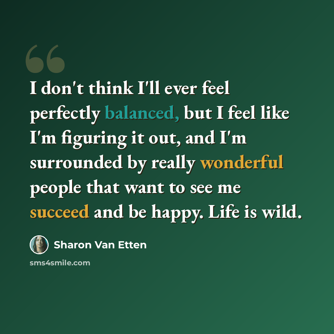 “I don't think I'll ever feel perfectly balanced, but I feel like I'm figuring it out, and I'm surrounded by really wonderful people that want to see me succeed and be happy. Life is wild.” quote by Sharon Van Etten