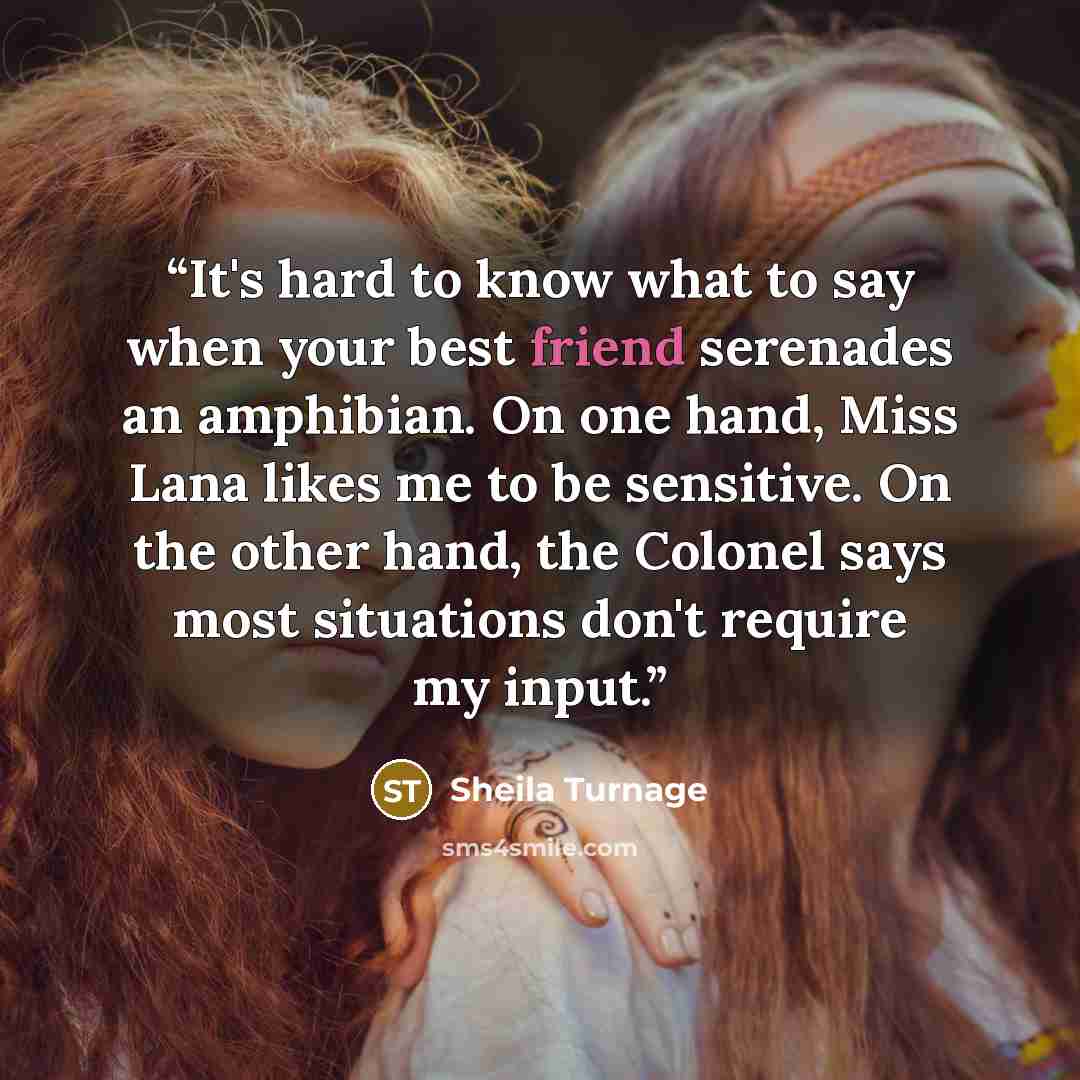 “It's hard to know what to say when your best friend serenades an amphibian. On one hand, Miss Lana likes me to be sensitive. On the other hand, the Colonel says most situations don't require my input.” quote by Sheila Turnage