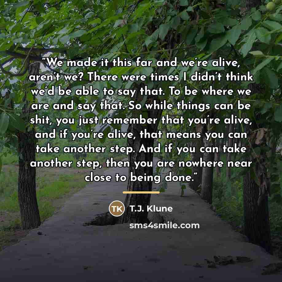 “We made it this far and we’re alive, aren’t we? There were times I didn’t think we’d be able to say that. To be where we are and say that. So while things can be shit, you just remember that you’re alive, and if you’re alive, that means you can take another step. And if you can take another step…” quote by T.J. Klune