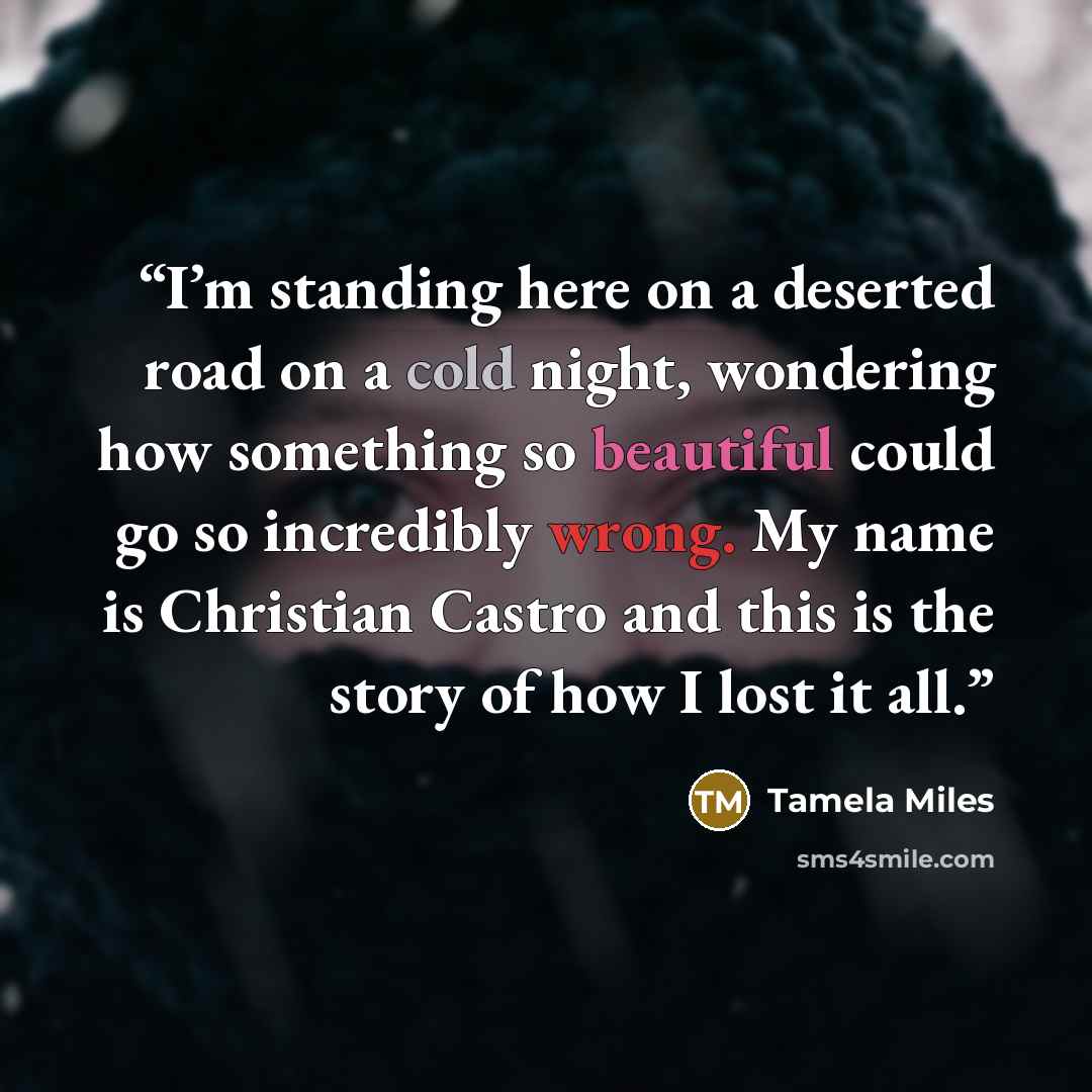 “I’m standing here on a deserted road on a cold night, wondering how something so beautiful could go so incredibly wrong. My name is Christian Castro and this is the story of how I lost it all.” quote by Tamela Miles