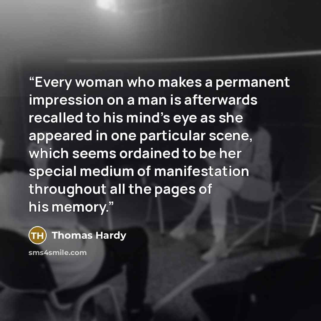 “Every woman who makes a permanent impression on a man is afterwards recalled to his mind's eye as she appeared in one particular scene, which seems ordained to be her special medium of manifestation throughout all the pages of his memory.” quote by Thomas Hardy