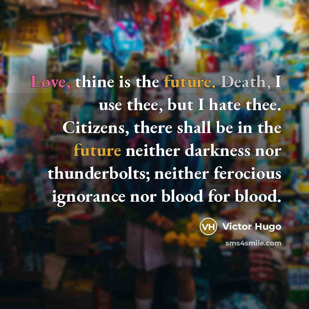 “Love, thine is the future. Death, I use thee, but I hate thee. Citizens, there shall be in the future neither darkness nor thunderbolts; neither ferocious ignorance nor blood for blood.” quote by Victor Hugo