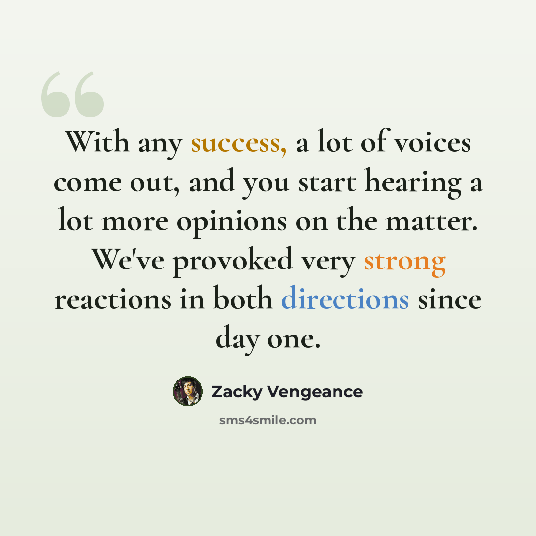 “With any success, a lot of voices come out, and you start hearing a lot more opinions on the matter. We've provoked very strong reactions in both directions since day one.” quote by Zacky Vengeance