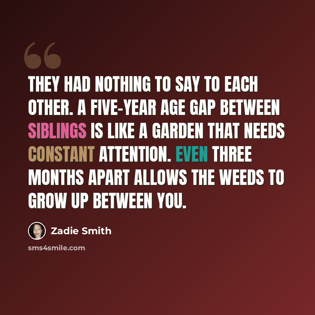 “They had nothing to say to each other. A five-year age gap between siblings is like a garden that needs constant attention. Even three months apart allows the weeds to grow up between you.” quote by Zadie Smith