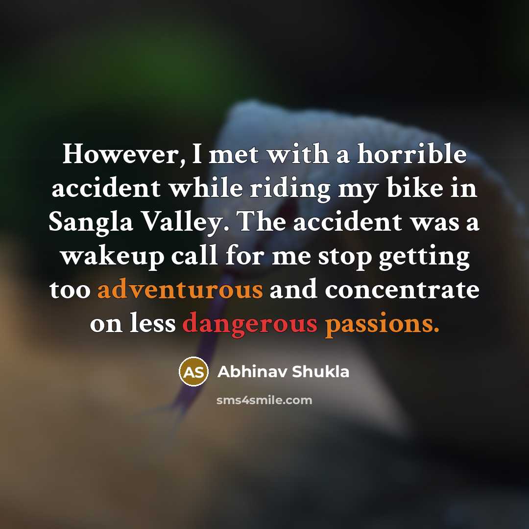 “However, I met with a horrible accident while riding my bike in Sangla Valley. The accident was a wakeup call for me stop getting too adventurous and concentrate on less dangerous passions.” quote by Abhinav Shukla