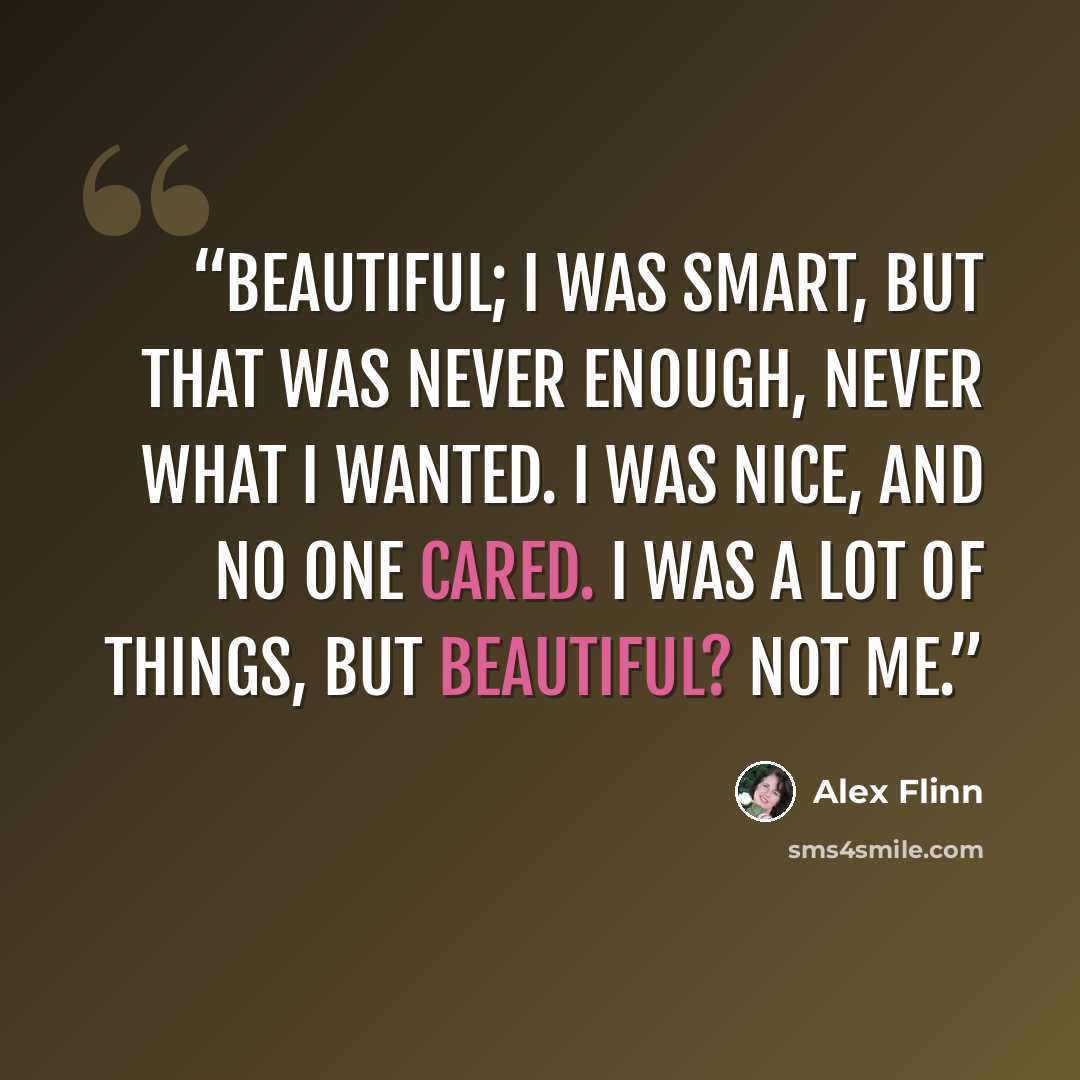 “beautiful; I was smart, but that was never enough, never what I wanted. I was nice, and no one cared. I was a lot of things, but beautiful? Not me.” quote by Alex Flinn