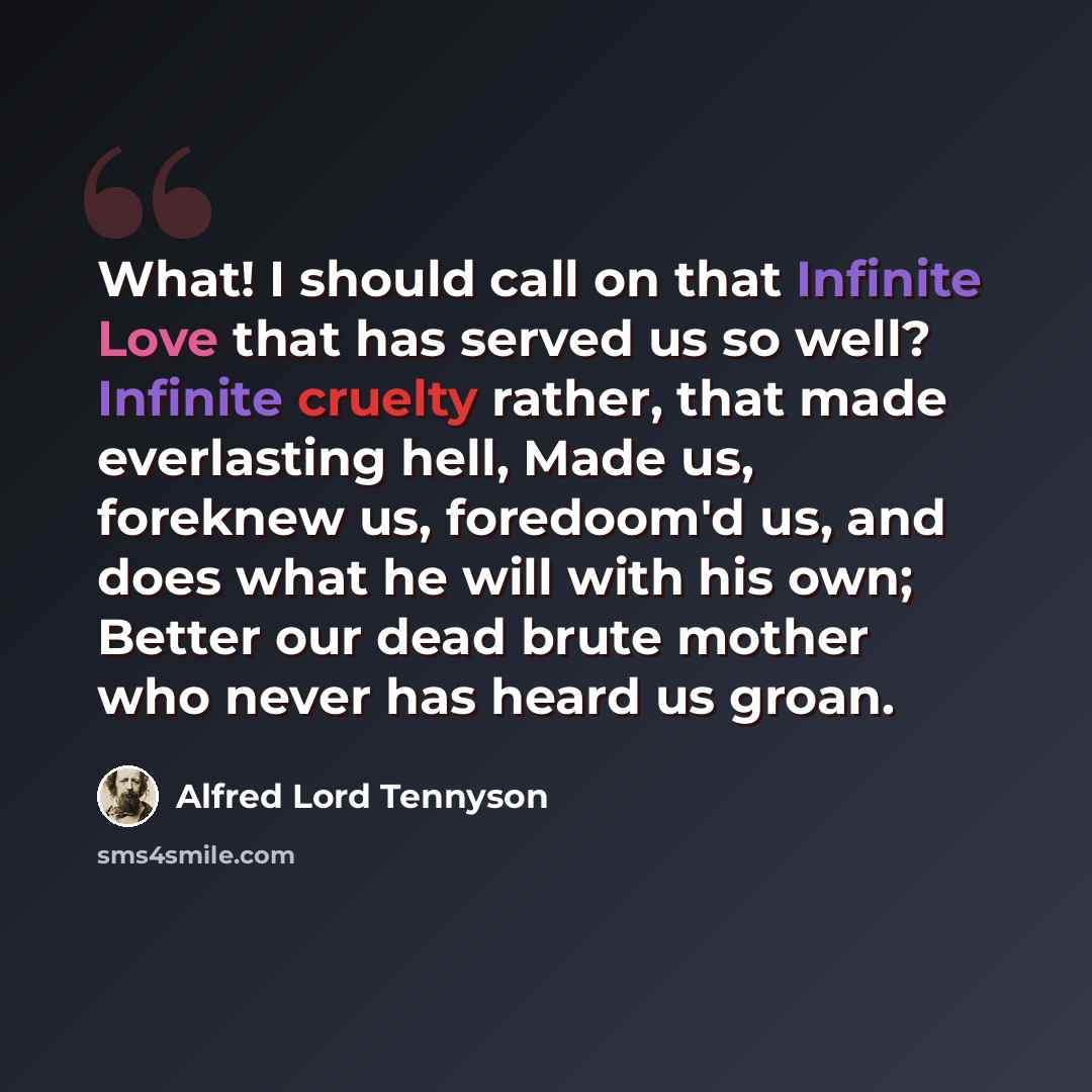 “What! I should call on that Infinite Love that has served us so well? Infinite cruelty rather, that made everlasting hell, Made us, foreknew us, foredoom'd us, and does what he will with his own; Better our dead brute mother who never has heard us groan.” quote by Alfred Lord Tennyson