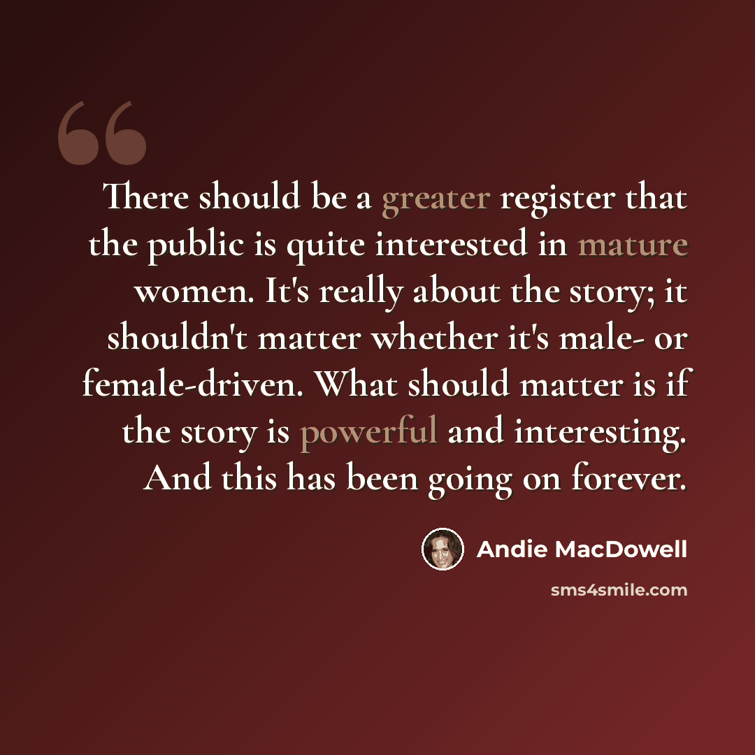 “There should be a greater register that the public is quite interested in mature women. It's really about the story; it shouldn't matter whether it's male- or female-driven. What should matter is if the story is powerful and interesting. And this has been going on forever.” quote by Andie MacDowell