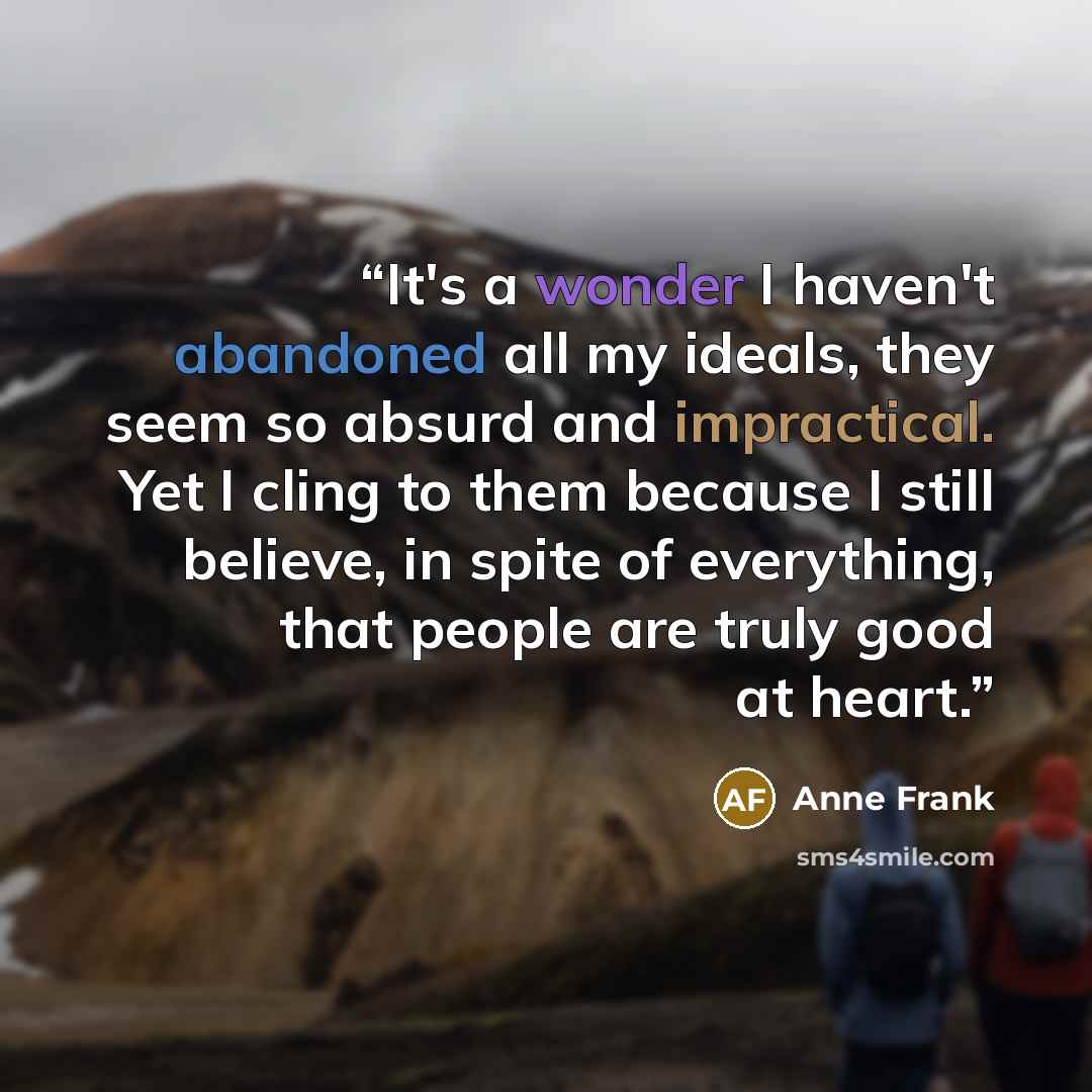 “It's a wonder I haven't abandoned all my ideals, they seem so absurd and impractical. Yet I cling to them because I still believe, in spite of everything, that people are truly good at heart.” quote by Anne Frank