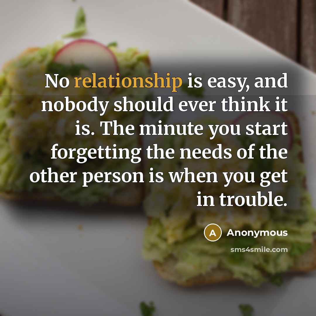 “No relationship is easy, and nobody should ever think it is. The minute you start forgetting the needs of the other person is when you get in trouble.” quote by Anonymous