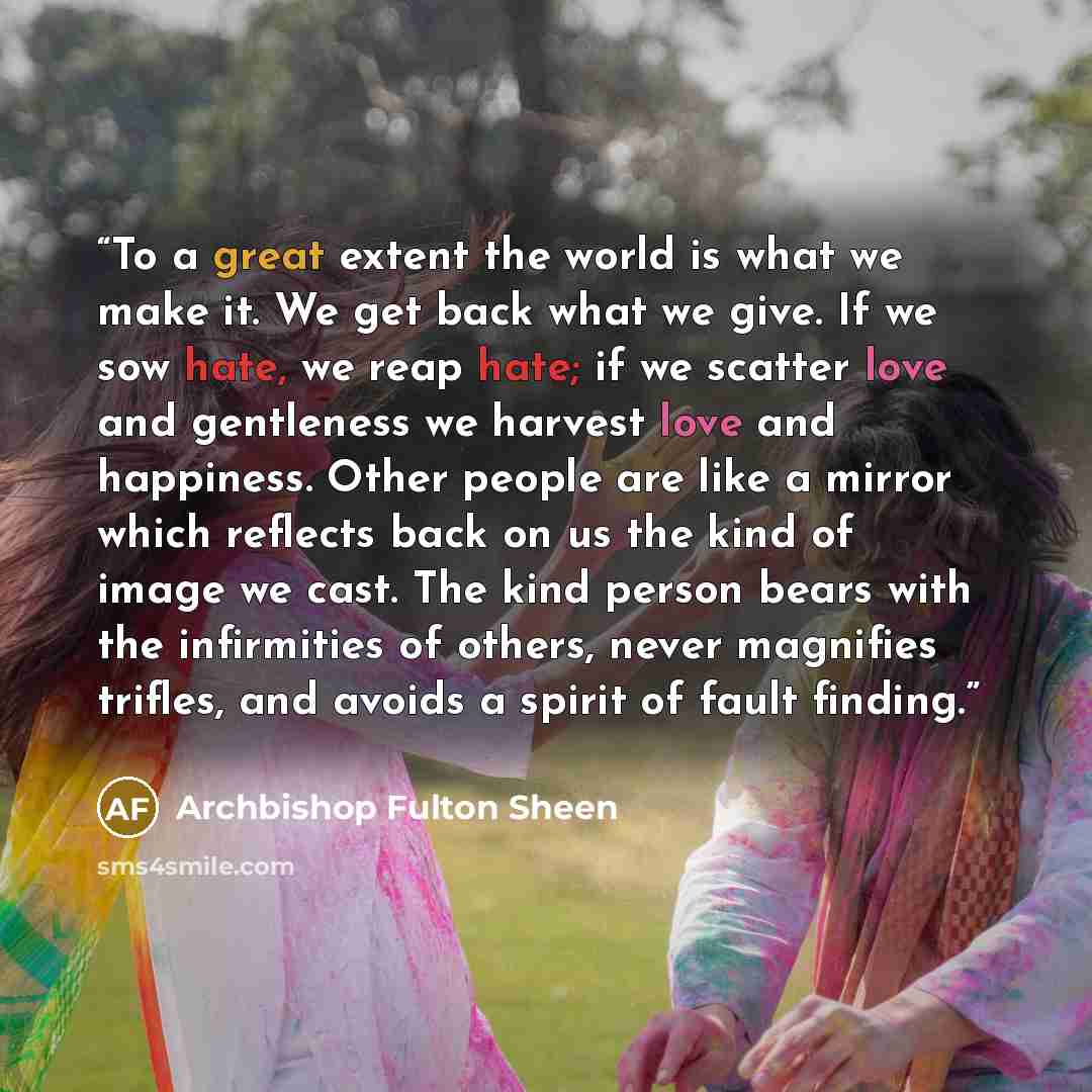 “To a great extent the world is what we make it. We get back what we give. If we sow hate, we reap hate; if we scatter love and gentleness we harvest love and happiness. Other people are like a mirror which reflects back on us the kind of image we cast. The kind person bears with the infirmities of…” quote by Archbishop Fulton Sheen