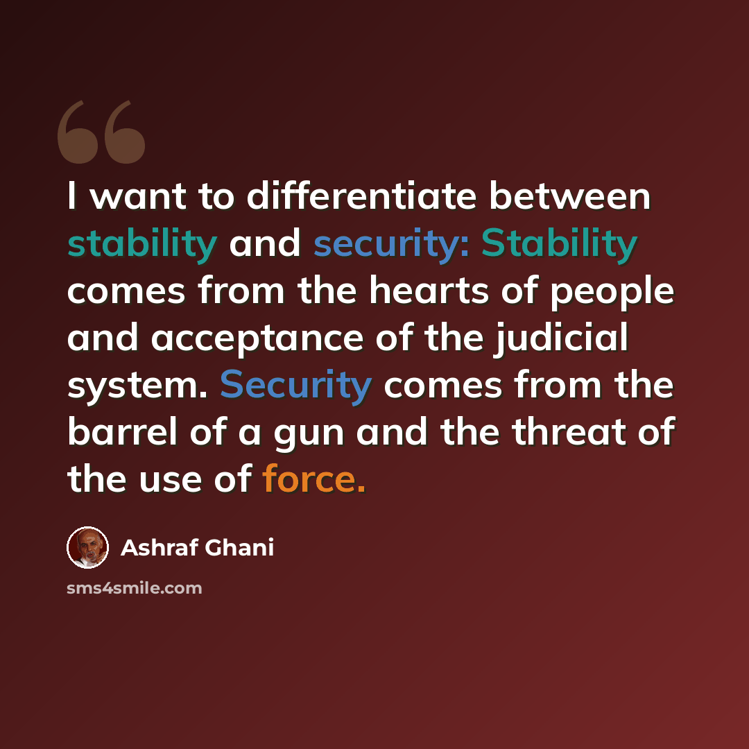 “I want to differentiate between stability and security: Stability comes from the hearts of people and acceptance of the judicial system. Security comes from the barrel of a gun and the threat of the use of force.” quote by Ashraf Ghani