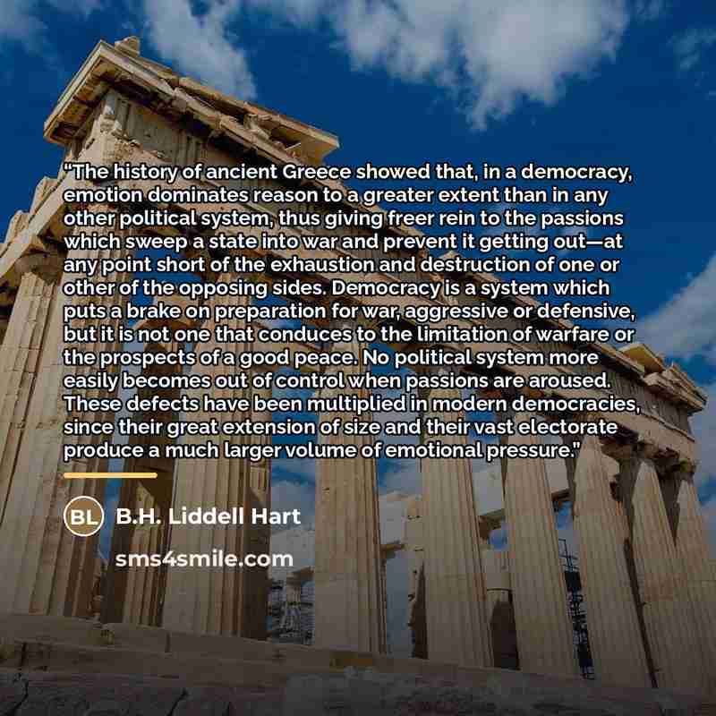 “The history of ancient Greece showed that, in a democracy, emotion dominates reason to a greater extent than in any other political system, thus giving freer rein to the passions which sweep a state into war and prevent it getting out—at any point short of the exhaustion and destruction of one or…” quote by B.H. Liddell Hart