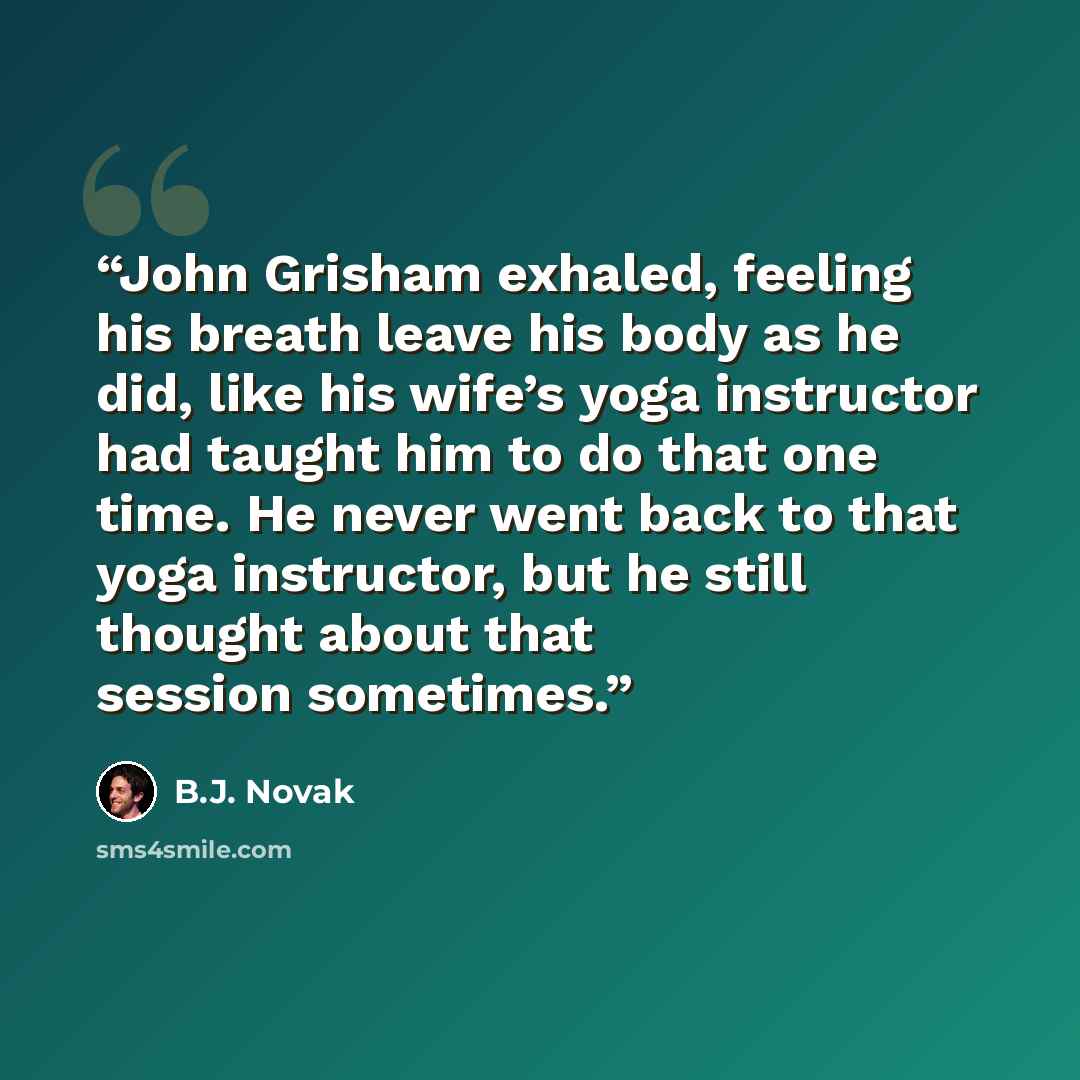 “John Grisham exhaled, feeling his breath leave his body as he did, like his wife’s yoga instructor had taught him to do that one time. He never went back to that yoga instructor, but he still thought about that session sometimes.” quote by B.J. Novak