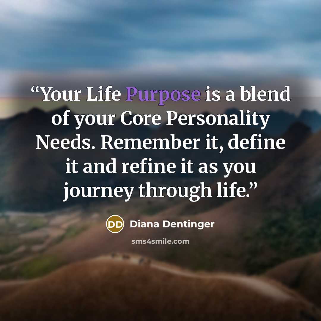 “Your Life Purpose is a blend of your Core Personality Needs. Remember it, define it and refine it as you journey through life.” quote by Diana Dentinger