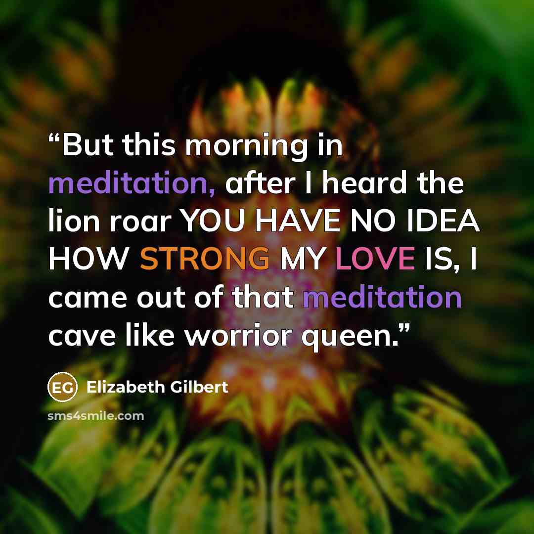 “But this morning in meditation, after I heard the lion roar YOU HAVE NO IDEA HOW STRONG MY LOVE IS, I came out of that meditation cave like worrior queen.” quote by Elizabeth Gilbert