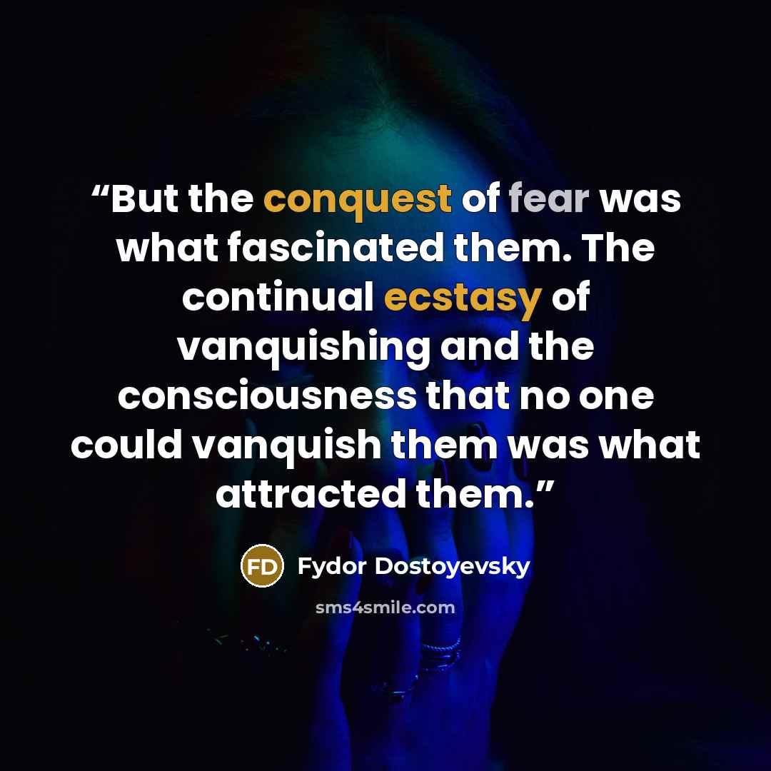 “But the conquest of fear was what fascinated them. The continual ecstasy of vanquishing and the consciousness that no one could vanquish them was what attracted them.” quote by Fydor Dostoyevsky
