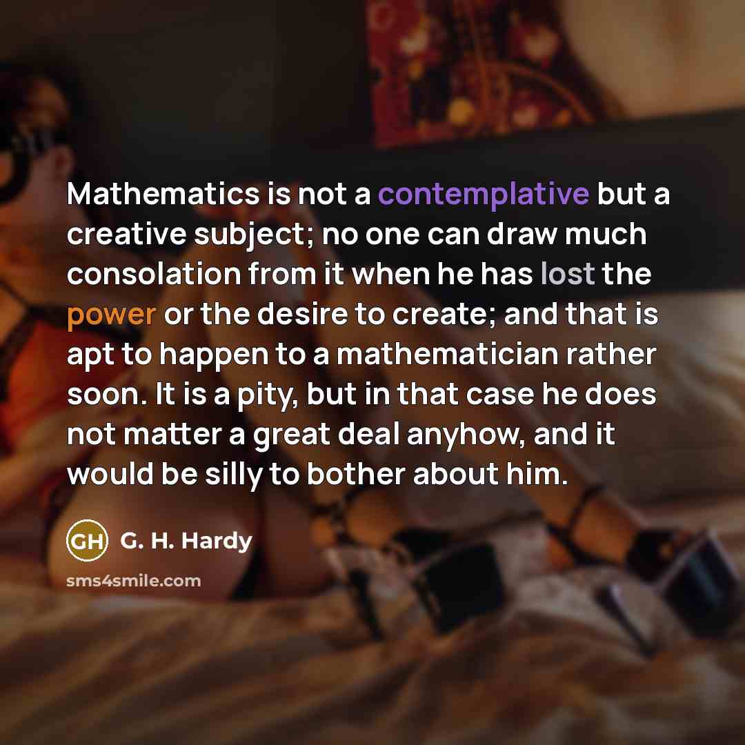 “Mathematics is not a contemplative but a creative subject; no one can draw much consolation from it when he has lost the power or the desire to create; and that is apt to happen to a mathematician rather soon. It is a pity, but in that case he does not matter a great deal anyhow, and it would be…” quote by G. H. Hardy