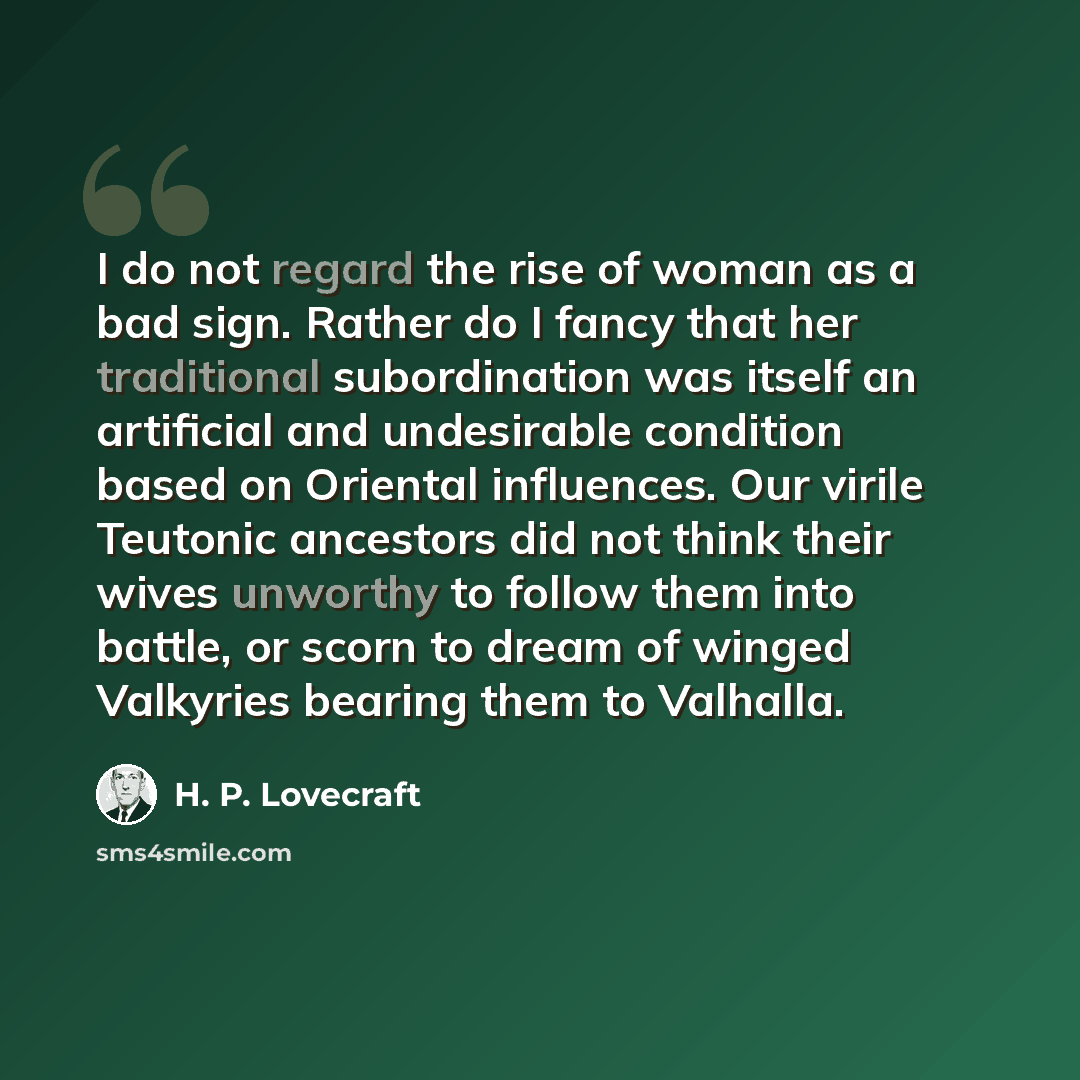 “I do not regard the rise of woman as a bad sign. Rather do I fancy that her traditional subordination was itself an artificial and undesirable condition based on Oriental influences. Our virile Teutonic ancestors did not think their wives unworthy to follow them into battle, or scorn to dream of…” quote by H. P. Lovecraft