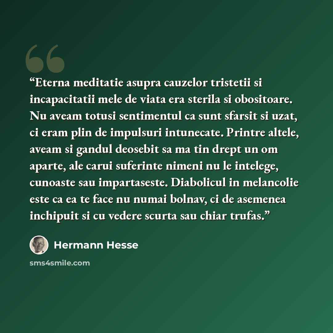 “Eterna meditatie asupra cauzelor tristetii si incapacitatii mele de viata era sterila si obositoare. Nu aveam totusi sentimentul ca sunt sfarsit si uzat, ci eram plin de impulsuri intunecate. Printre altele, aveam si gandul deosebit sa ma tin drept un om aparte, ale carui suferinte nimeni nu le…” quote by Hermann Hesse