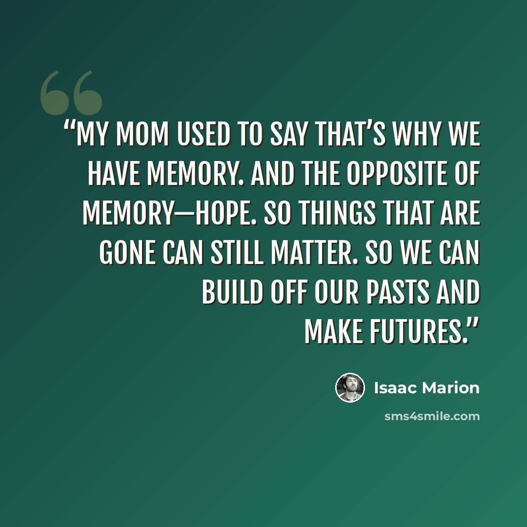 “My mom used to say that’s why we have memory. And the opposite of memory—hope. So things that are gone can still matter. So we can build off our pasts and make futures.” quote by Isaac Marion