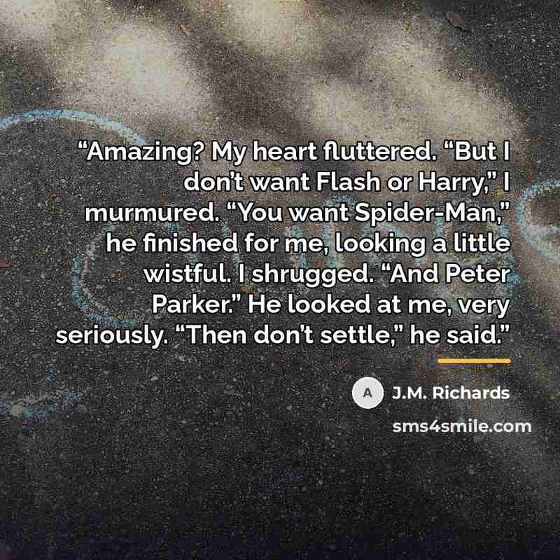 “Amazing? My heart fluttered. “But I don’t want Flash or Harry,” I murmured. “You want Spider-Man,” he finished for me, looking a little wistful. I shrugged. “And Peter Parker.” He looked at me, very seriously. “Then don’t settle,” he said.” quote by J.M. Richards