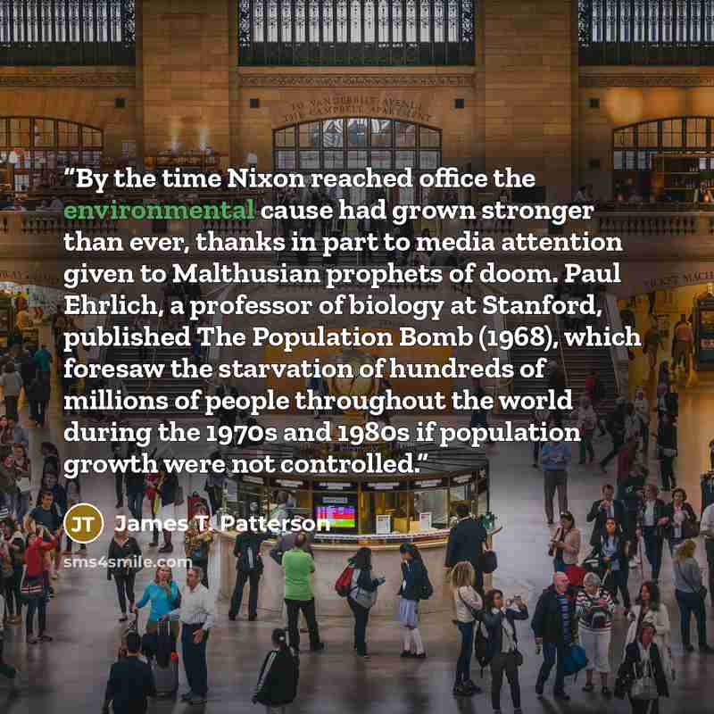 “By the time Nixon reached office the environmental cause had grown stronger than ever, thanks in part to media attention given to Malthusian prophets of doom. Paul Ehrlich, a professor of biology at Stanford, published The Population Bomb (1968), which foresaw the starvation of hundreds of…” quote by James T. Patterson