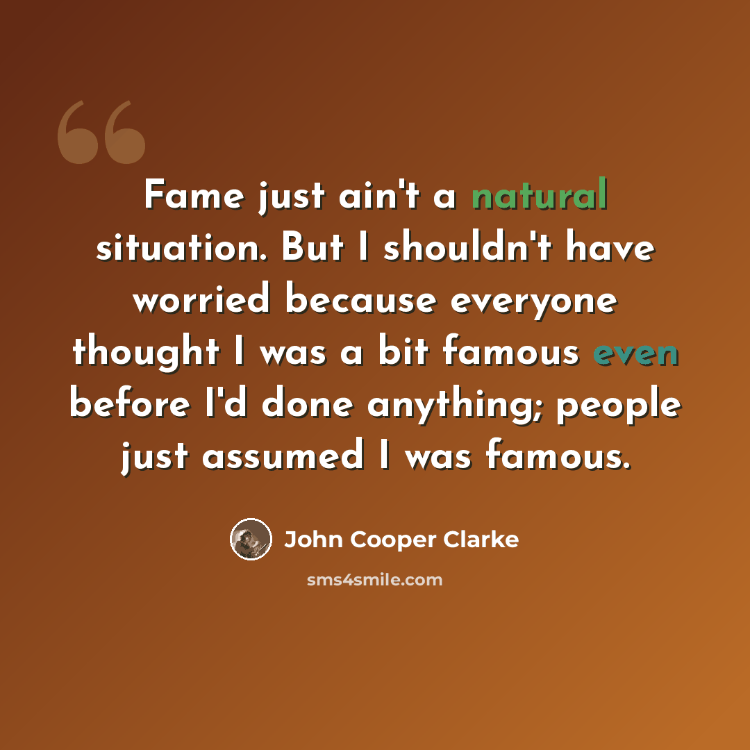 “Fame just ain't a natural situation. But I shouldn't have worried because everyone thought I was a bit famous even before I'd done anything; people just assumed I was famous.” quote by John Cooper Clarke