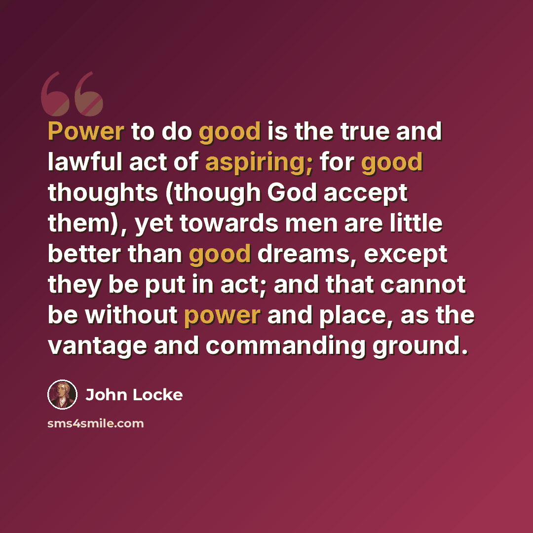 “Power to do good is the true and lawful act of aspiring; for good thoughts (though God accept them), yet towards men are little better than good dreams, except they be put in act; and that cannot be without power and place, as the vantage and commanding ground.” quote by John Locke