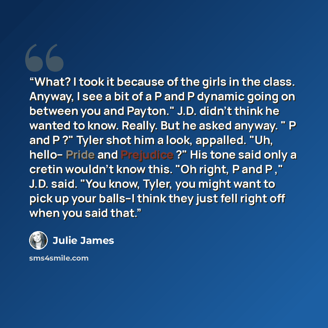 “What? I took it because of the girls in the class. Anyway, I see a bit of a P and P dynamic going on between you and Payton." J.D. didn't think he wanted to know. Really. But he asked anyway. " P and P ?" Tyler shot him a look, appalled. "Uh, hello-- Pride and Prejudice ?" His tone said only a…” quote by Julie James