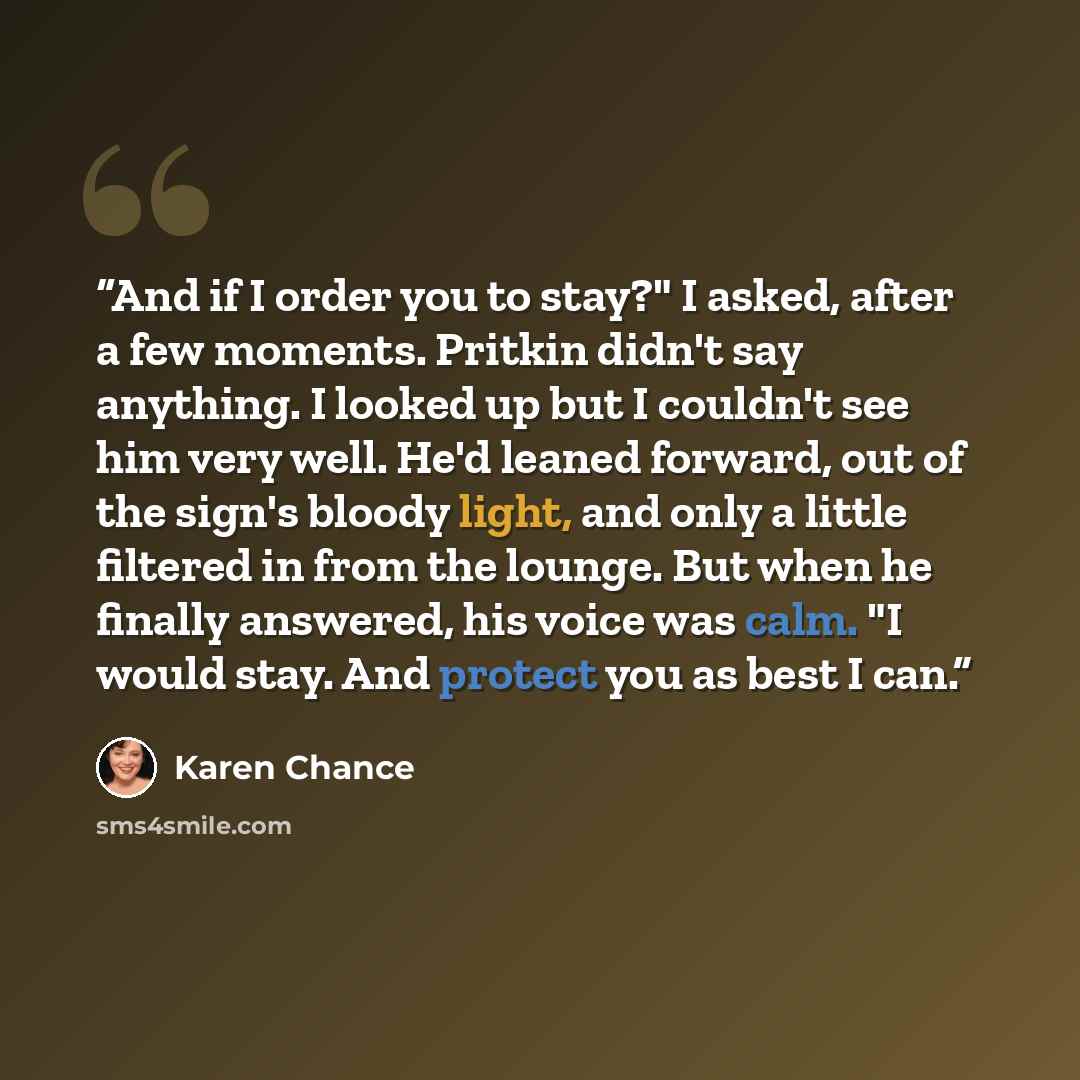 “And if I order you to stay?" I asked, after a few moments. Pritkin didn't say anything. I looked up but I couldn't see him very well. He'd leaned forward, out of the sign's bloody light, and only a little filtered in from the lounge. But when he finally answered, his voice was calm. "I would stay…” quote by Karen Chance