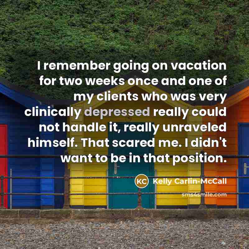 “I remember going on vacation for two weeks once and one of my clients who was very clinically depressed really could not handle it, really unraveled himself. That scared me. I didn't want to be in that position.” quote by Kelly Carlin-McCall