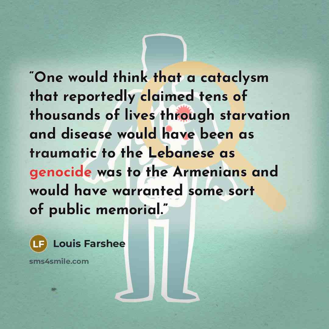 “One would think that a cataclysm that reportedly claimed tens of thousands of lives through starvation and disease would have been as traumatic to the Lebanese as genocide was to the Armenians and would have warranted some sort of public memorial.” quote by Louis Farshee