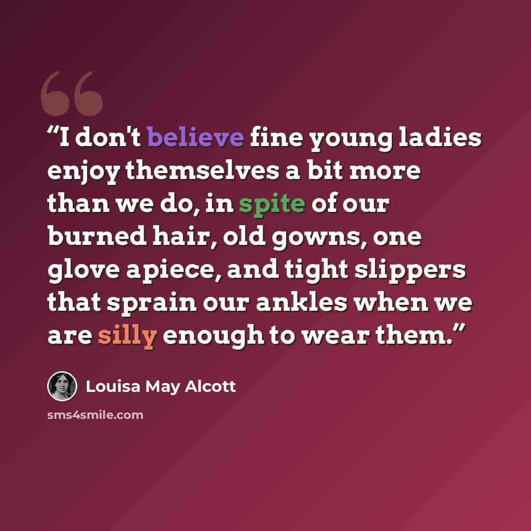 “I don't believe fine young ladies enjoy themselves a bit more than we do, in spite of our burned hair, old gowns, one glove apiece, and tight slippers that sprain our ankles when we are silly enough to wear them.” quote by Louisa May Alcott