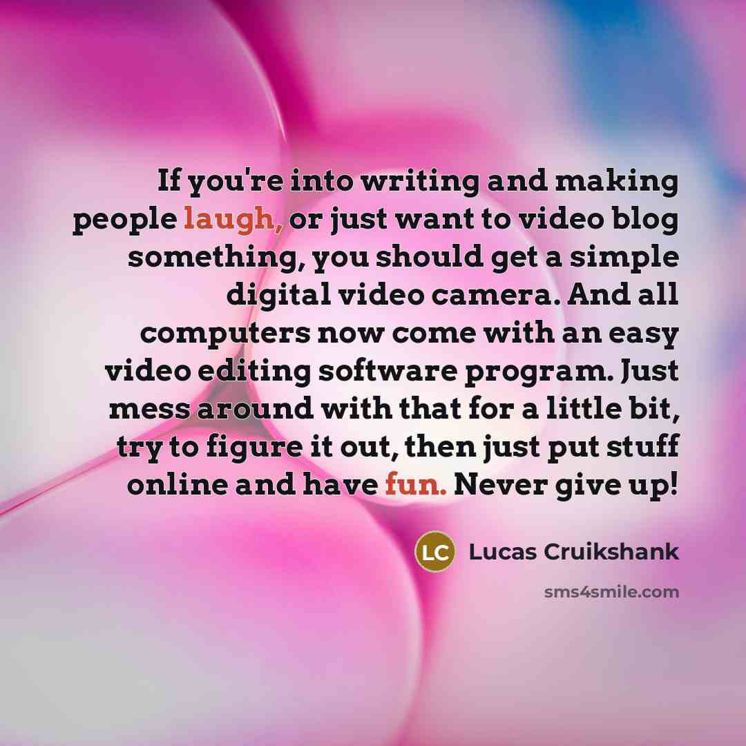 “If you're into writing and making people laugh, or just want to video blog something, you should get a simple digital video camera. And all computers now come with an easy video editing software program. Just mess around with that for a little bit, try to figure it out, then just put stuff online…” quote by Lucas Cruikshank