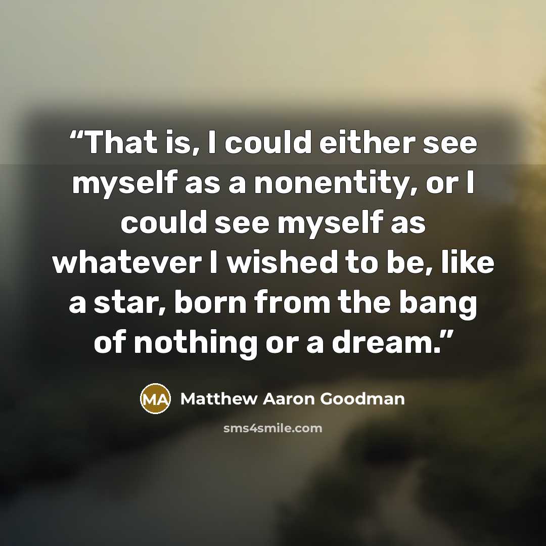 “That is, I could either see myself as a nonentity, or I could see myself as whatever I wished to be, like a star, born from the bang of nothing or a dream.” quote by Matthew Aaron Goodman