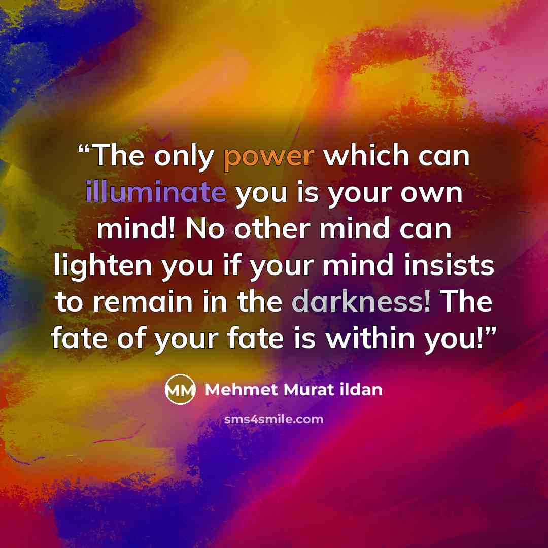 “The only power which can illuminate you is your own mind! No other mind can lighten you if your mind insists to remain in the darkness! The fate of your fate is within you!” quote by Mehmet Murat ildan