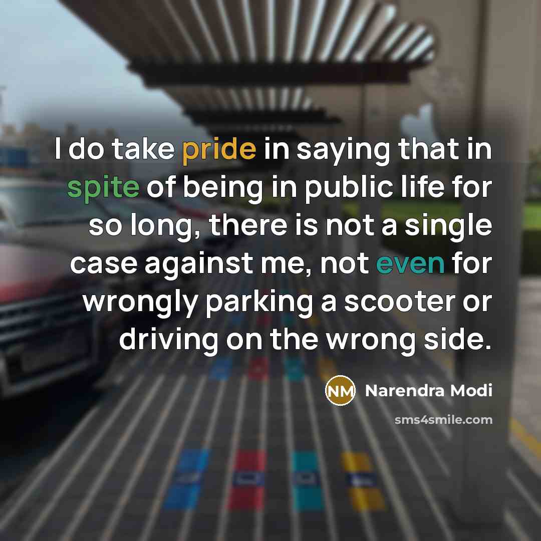 “I do take pride in saying that in spite of being in public life for so long, there is not a single case against me, not even for wrongly parking a scooter or driving on the wrong side.” quote by Narendra Modi