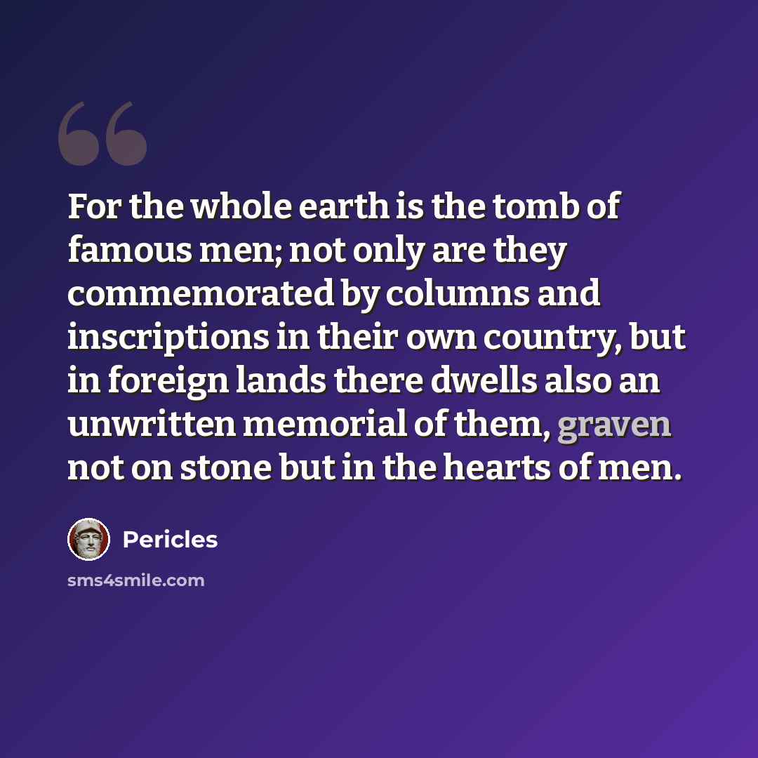 “For the whole earth is the tomb of famous men; not only are they commemorated by columns and inscriptions in their own country, but in foreign lands there dwells also an unwritten memorial of them, graven not on stone but in the hearts of men.” quote by Pericles