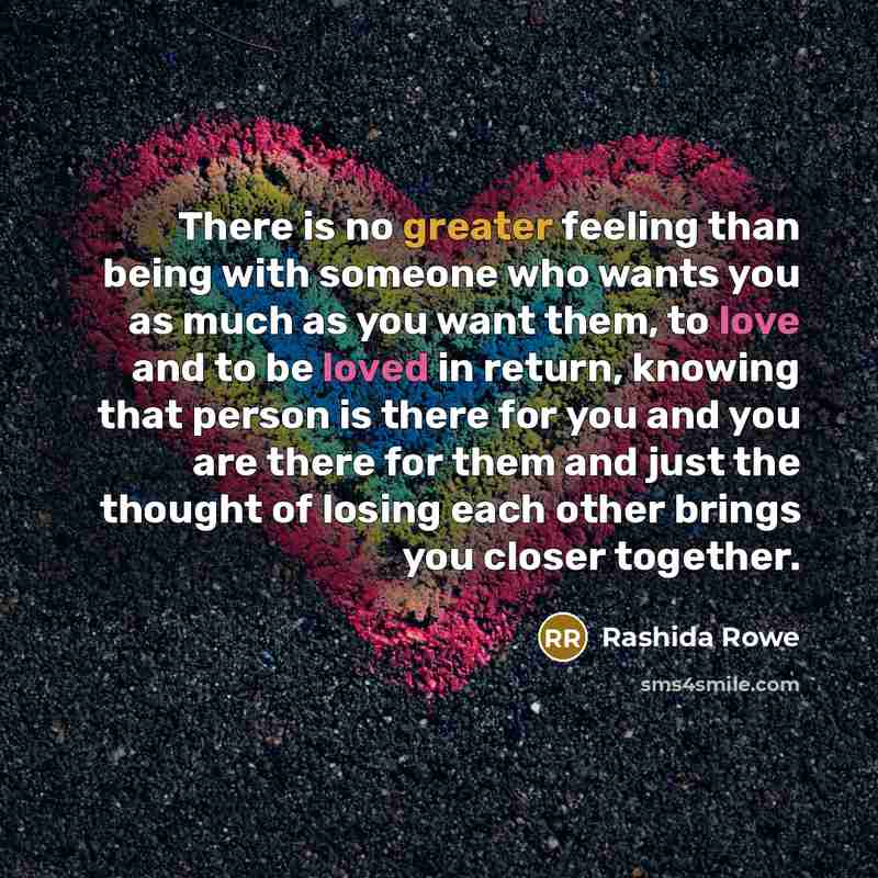 “There is no greater feeling than being with someone who wants you as much as you want them, to love and to be loved in return, knowing that person is there for you and you are there for them and just the thought of losing each other brings you closer together.” quote by Rashida Rowe