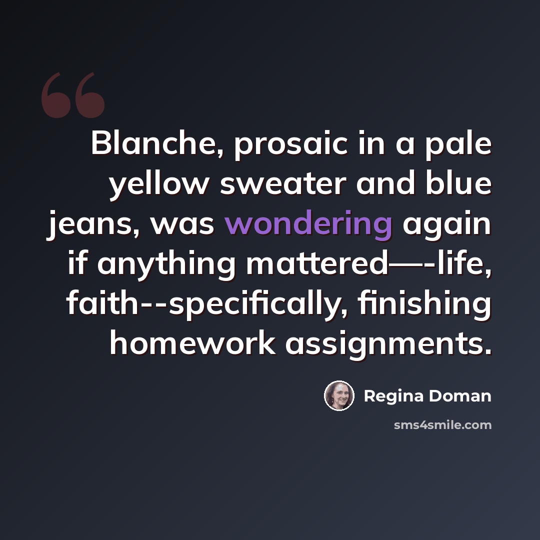 “Blanche, prosaic in a pale yellow sweater and blue jeans, was wondering again if anything mattered—-life, faith--specifically, finishing homework assignments.” quote by Regina Doman