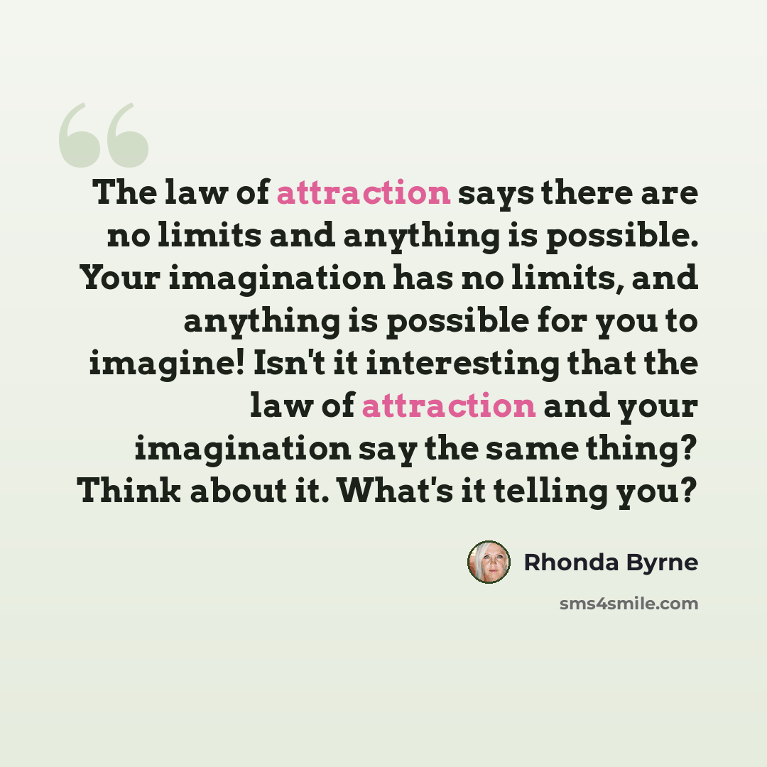 “The law of attraction says there are no limits and anything is possible. Your imagination has no limits, and anything is possible for you to imagine! Isn't it interesting that the law of attraction and your imagination say the same thing? Think about it. What's it telling you?” quote by Rhonda Byrne