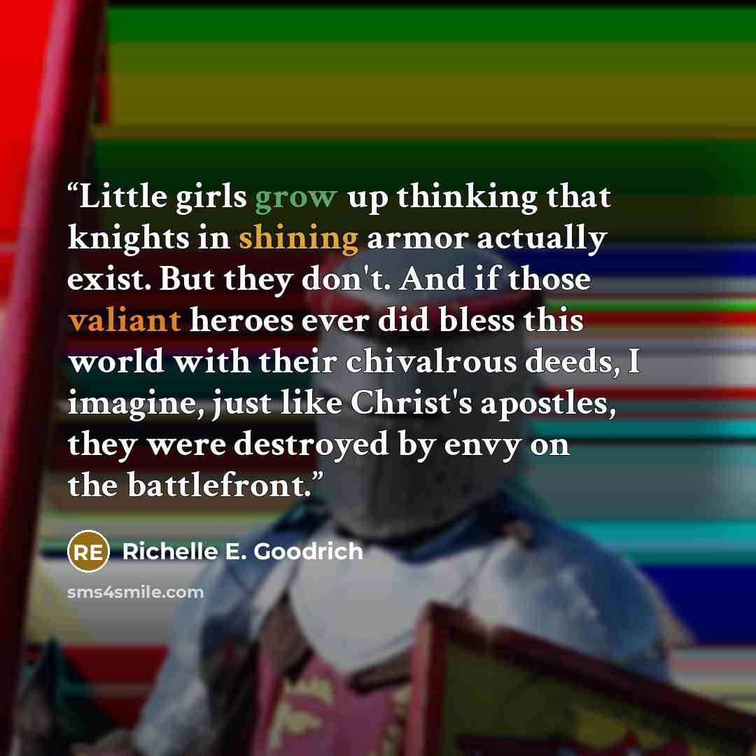 “Little girls grow up thinking that knights in shining armor actually exist. But they don't. And if those valiant heroes ever did bless this world with their chivalrous deeds, I imagine, just like Christ's apostles, they were destroyed by envy on the battlefront.” quote by Richelle E. Goodrich