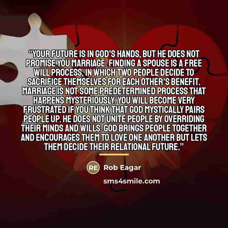 “Your future is in God's hands, but He does not promise you marriage. Finding a spouse is a free will process, in which two people decide to sacrifice themselves for each other's benefit. Marriage is not some predetermined process that happens mysteriously. You will become very frustrated if you…” quote by Rob Eagar