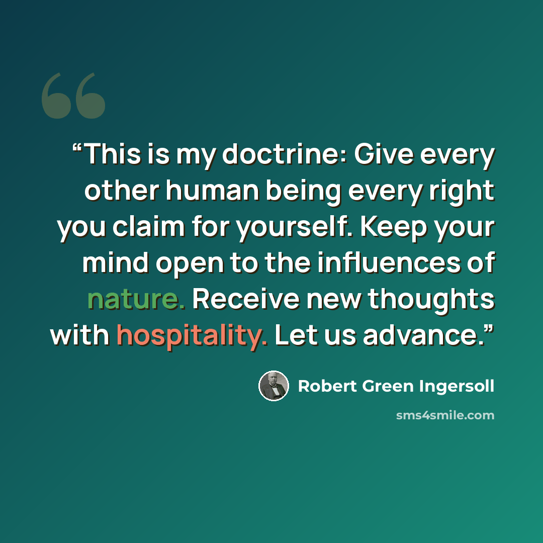 “This is my doctrine: Give every other human being every right you claim for yourself. Keep your mind open to the influences of nature. Receive new thoughts with hospitality. Let us advance.” quote by Robert Green Ingersoll