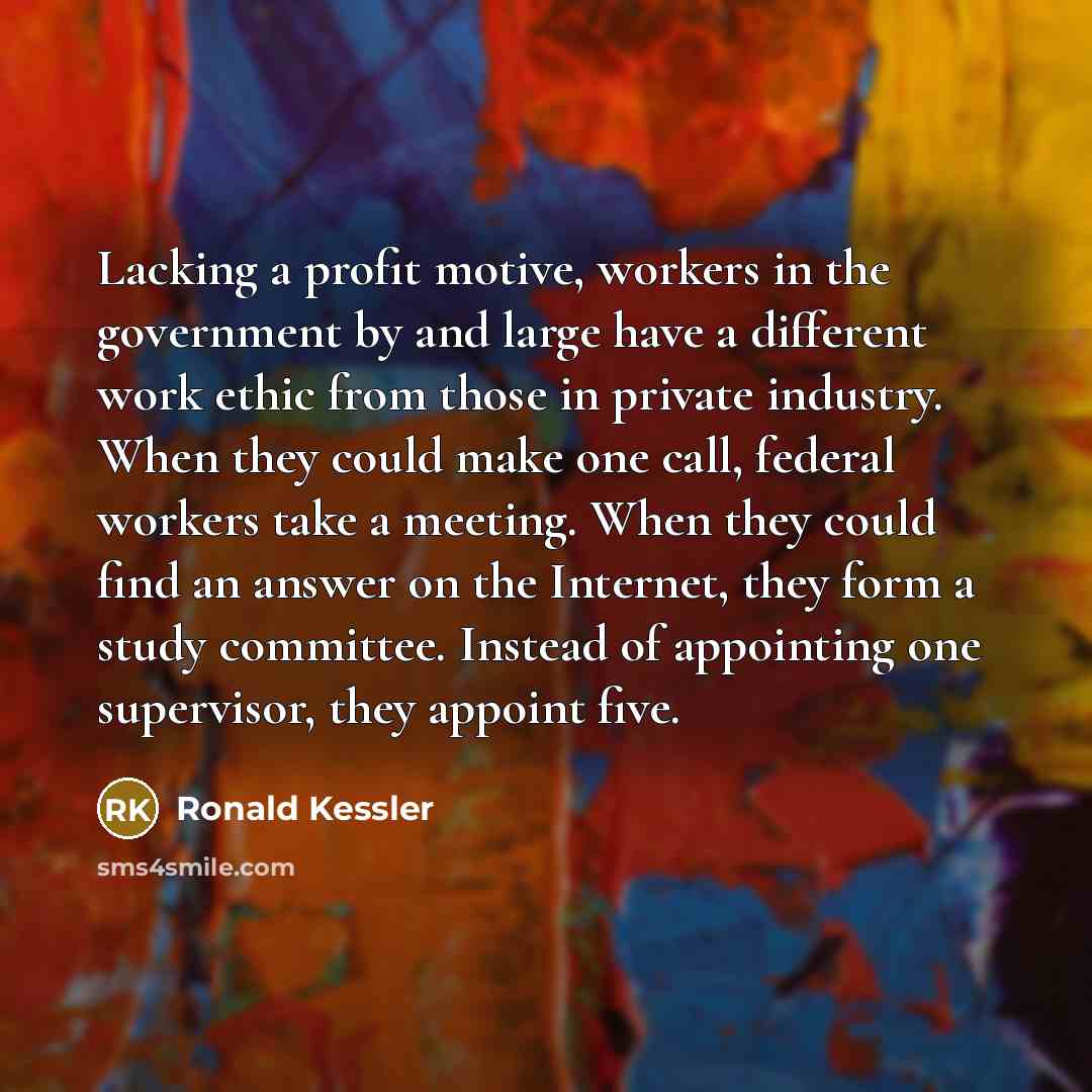 “Lacking a profit motive, workers in the government by and large have a different work ethic from those in private industry. When they could make one call, federal workers take a meeting. When they could find an answer on the Internet, they form a study committee. Instead of appointing one…” quote by Ronald Kessler