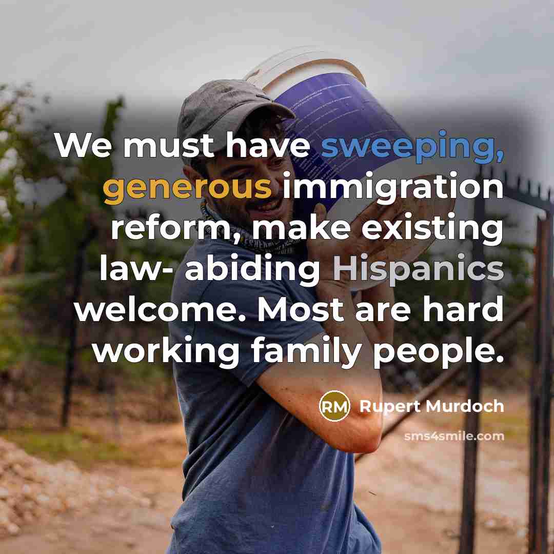 “We must have sweeping, generous immigration reform, make existing law- abiding Hispanics welcome. Most are hard working family people.” quote by Rupert Murdoch